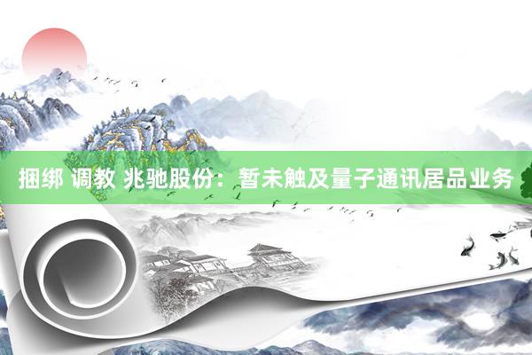 捆绑 调教 兆驰股份：暂未触及量子通讯居品业务