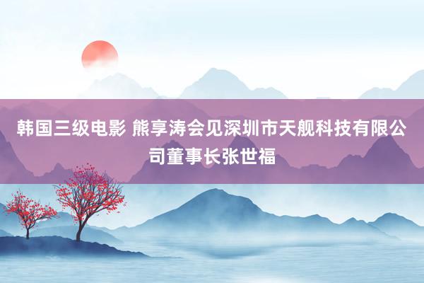 韩国三级电影 熊享涛会见深圳市天舰科技有限公司董事长张世福
