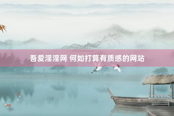 吾爱淫淫网 何如打算有质感的网站
