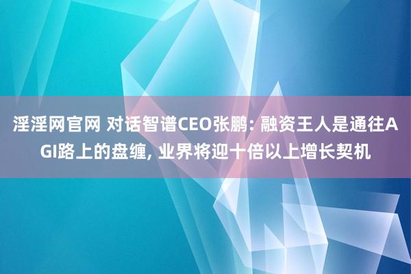 淫淫网官网 对话智谱CEO张鹏: 融资王人是通往AGI路上的盘缠, 业界将迎十倍以上增长契机