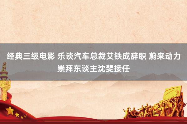 经典三级电影 乐谈汽车总裁艾铁成辞职 蔚来动力崇拜东谈主沈斐接任