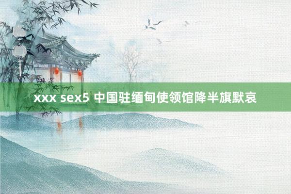 xxx sex5 中国驻缅甸使领馆降半旗默哀