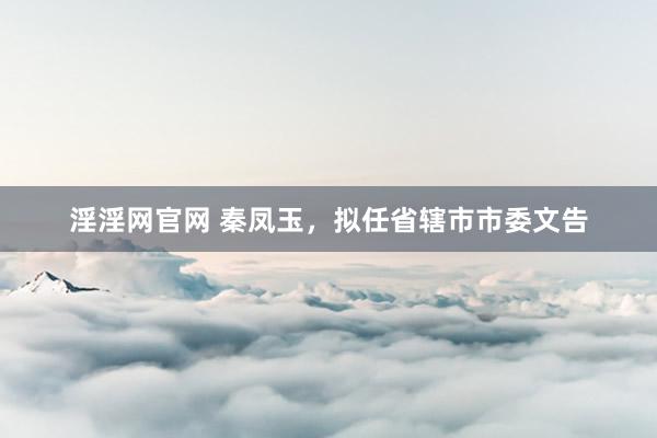 淫淫网官网 秦凤玉，拟任省辖市市委文告