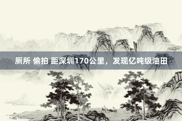 厕所 偷拍 距深圳170公里，发现亿吨级油田