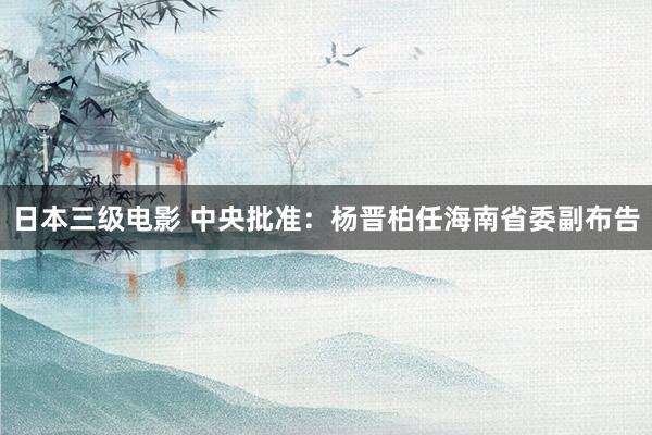 日本三级电影 中央批准：杨晋柏任海南省委副布告