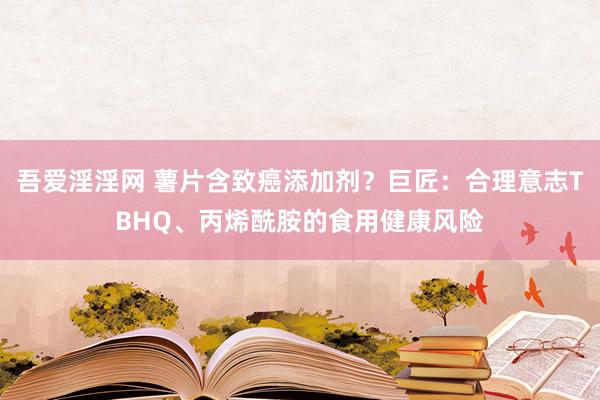 吾爱淫淫网 薯片含致癌添加剂？巨匠：合理意志TBHQ、丙烯酰胺的食用健康风险