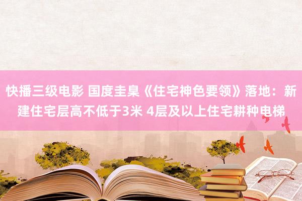 快播三级电影 国度圭臬《住宅神色要领》落地：新建住宅层高不低于3米 4层及以上住宅耕种电梯