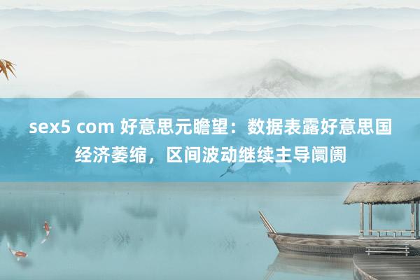 sex5 com 好意思元瞻望：数据表露好意思国经济萎缩，区间波动继续主导阛阓