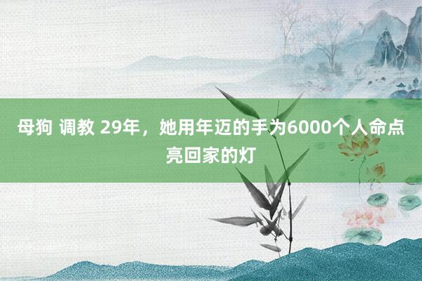 母狗 调教 29年，她用年迈的手为6000个人命点亮回家的灯