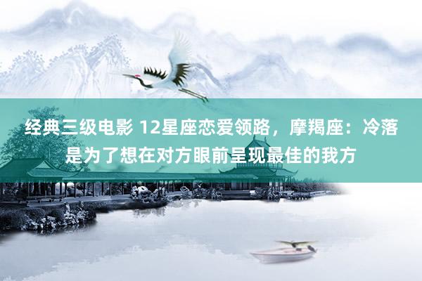经典三级电影 12星座恋爱领路，摩羯座：冷落是为了想在对方眼前呈现最佳的我方