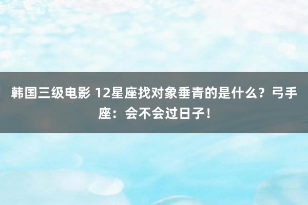 韩国三级电影 12星座找对象垂青的是什么？弓手座：会不会过日子！