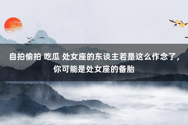 自拍偷拍 吃瓜 处女座的东谈主若是这么作念了，你可能是处女座的备胎