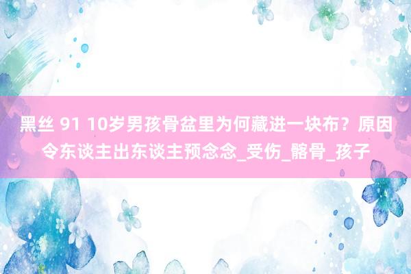 黑丝 91 10岁男孩骨盆里为何藏进一块布？原因令东谈主出东谈主预念念_受伤_髂骨_孩子