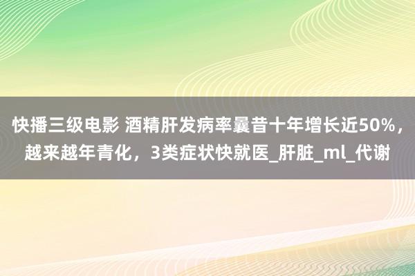 快播三级电影 酒精肝发病率曩昔十年增长近50%，越来越年青化，3类症状快就医_肝脏_ml_代谢