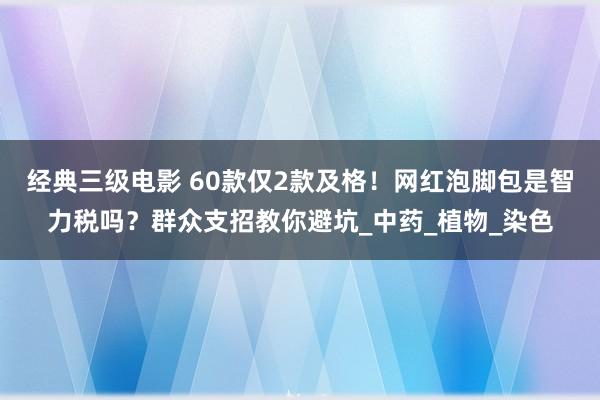 经典三级电影 60款仅2款及格！网红泡脚包是智力税吗？群众支招教你避坑_中药_植物_染色