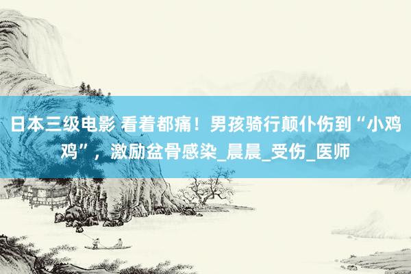 日本三级电影 看着都痛！男孩骑行颠仆伤到“小鸡鸡”，激励盆骨感染_晨晨_受伤_医师