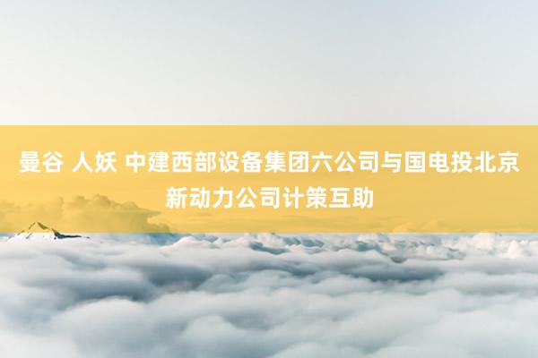 曼谷 人妖 中建西部设备集团六公司与国电投北京新动力公司计策互助