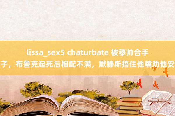 lissa_sex5 chaturbate 被穆帅合手鼻子，布鲁克起死后相配不满，默滕斯捂住他嘴劝他安稳