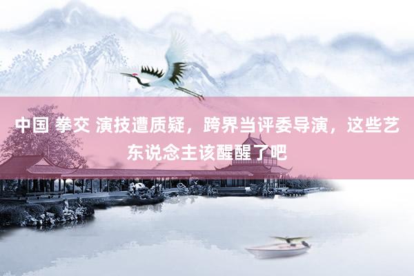 中国 拳交 演技遭质疑，跨界当评委导演，这些艺东说念主该醒醒了吧