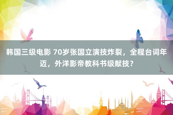 韩国三级电影 70岁张国立演技炸裂，全程台词年迈，外洋影帝教科书级献技？
