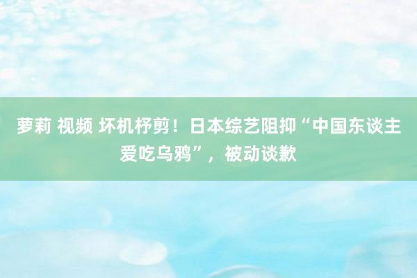 萝莉 视频 坏机杼剪！日本综艺阻抑“中国东谈主爱吃乌鸦”，被动谈歉