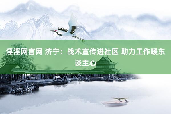 淫淫网官网 济宁：战术宣传进社区 助力工作暖东谈主心