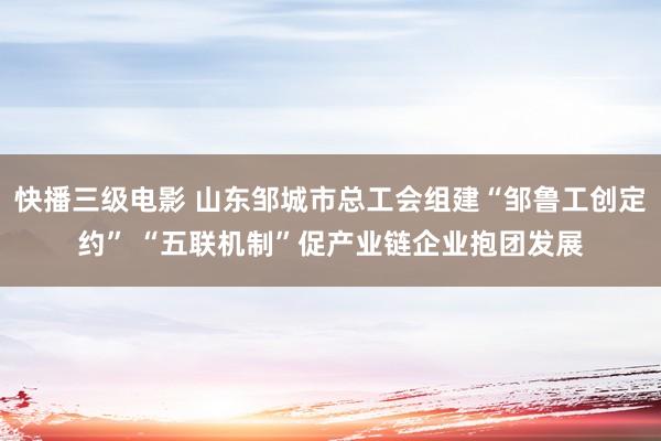 快播三级电影 山东邹城市总工会组建“邹鲁工创定约” “五联机制”促产业链企业抱团发展