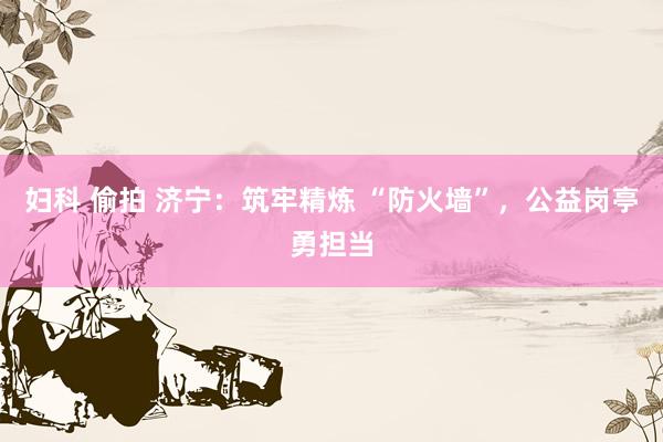 妇科 偷拍 济宁：筑牢精炼 “防火墙”，公益岗亭勇担当