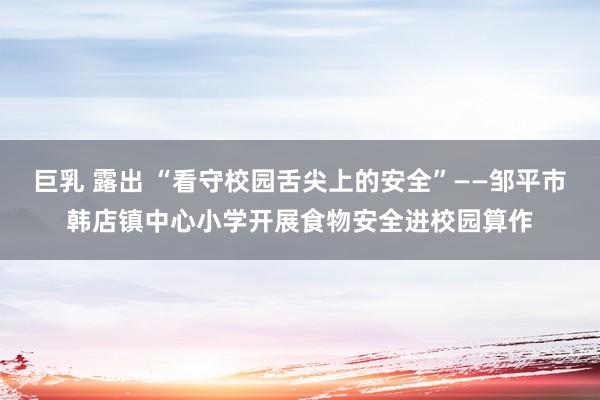 巨乳 露出 “看守校园舌尖上的安全”——邹平市韩店镇中心小学开展食物安全进校园算作