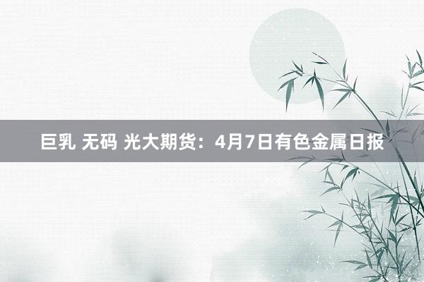 巨乳 无码 光大期货：4月7日有色金属日报