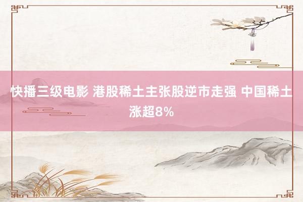 快播三级电影 港股稀土主张股逆市走强 中国稀土涨超8%