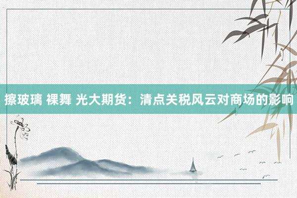 擦玻璃 裸舞 光大期货：清点关税风云对商场的影响