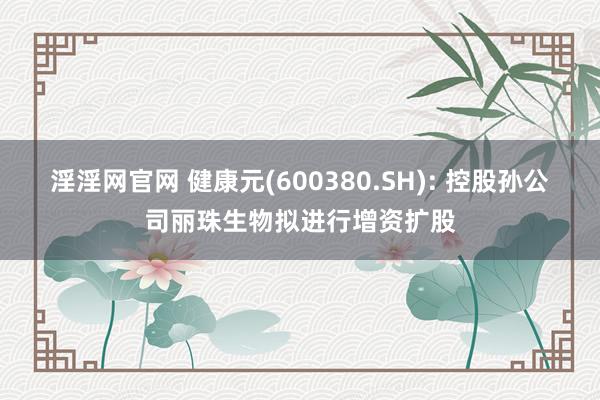 淫淫网官网 健康元(600380.SH): 控股孙公司丽珠生物拟进行增资扩股