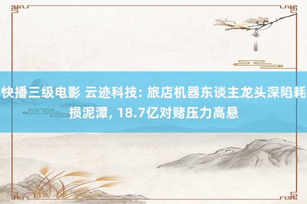 快播三级电影 云迹科技: 旅店机器东谈主龙头深陷耗损泥潭, 18.7亿对赌压力高悬