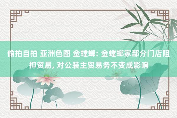 偷拍自拍 亚洲色图 金螳螂: 金螳螂家部分门店阻抑贸易, 对公装主贸易务不变成影响