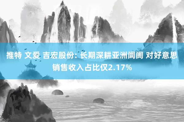 推特 文爱 吉宏股份: 长期深耕亚洲阛阓 对好意思销售收入占比仅2.17%