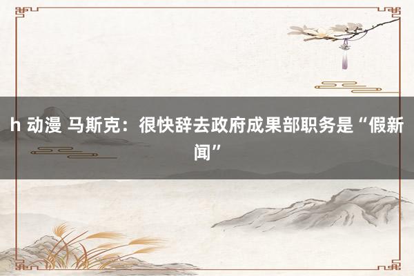 h 动漫 马斯克：很快辞去政府成果部职务是“假新闻”