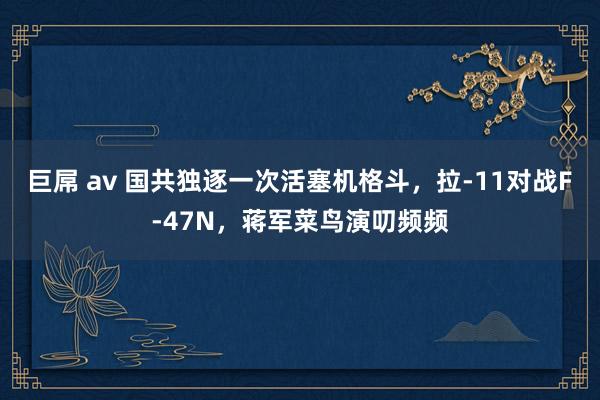 巨屌 av 国共独逐一次活塞机格斗，拉-11对战F-47N，蒋军菜鸟演叨频频