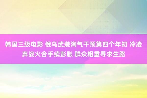 韩国三级电影 俄乌武装淘气干预第四个年初 冷凌弃战火合手续彭胀 群众粗重寻求生路