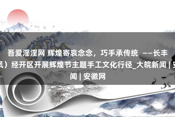 吾爱淫淫网 辉煌寄哀念念，巧手承传统  ——长丰（双凤）经开区开展辉煌节主题手工文化行径_大皖新闻 | 安徽网