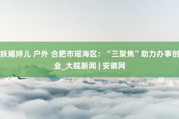 妖媚婷儿 户外 合肥市瑶海区：“三聚焦”助力办事创业_大皖新闻 | 安徽网