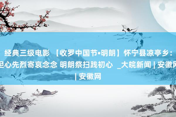 经典三级电影 【收罗中国节•明朗】怀宁县凉亭乡：担心先烈寄哀念念 明朗祭扫践初心  _大皖新闻 | 安徽网