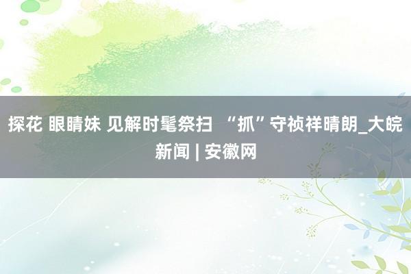 探花 眼睛妹 见解时髦祭扫  “抓”守祯祥晴朗_大皖新闻 | 安徽网