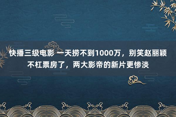 快播三级电影 一天捞不到1000万，别笑赵丽颖不杠票房了，两大影帝的新片更惨淡