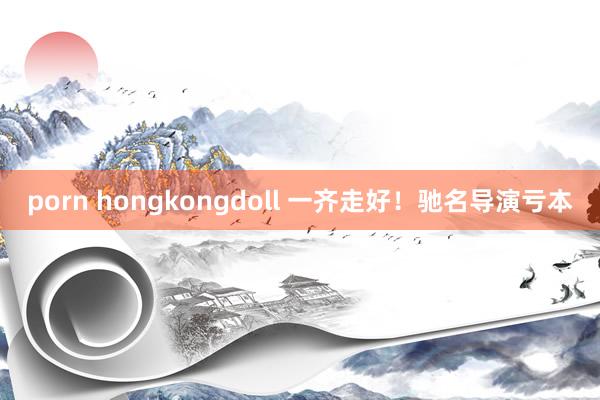 porn hongkongdoll 一齐走好！驰名导演亏本