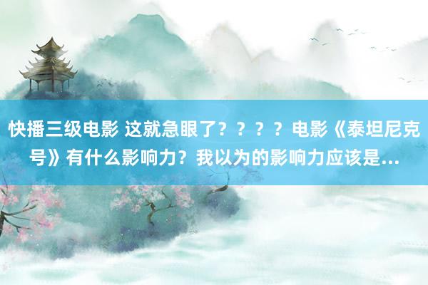 快播三级电影 这就急眼了？？？？电影《泰坦尼克号》有什么影响力？我以为的影响力应该是...