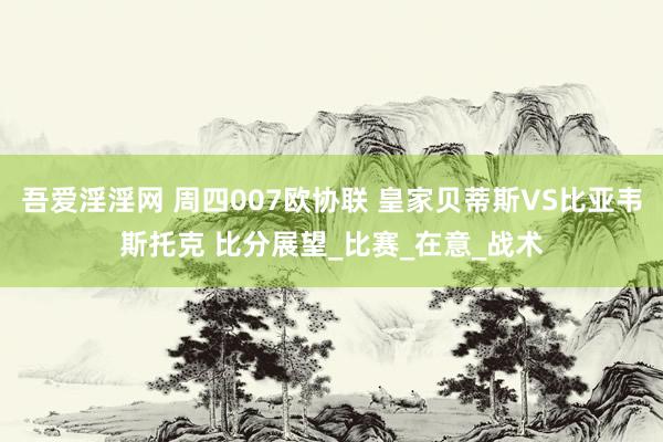 吾爱淫淫网 周四007欧协联 皇家贝蒂斯VS比亚韦斯托克 比分展望_比赛_在意_战术