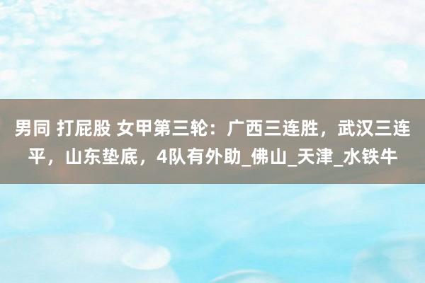 男同 打屁股 女甲第三轮：广西三连胜，武汉三连平，山东垫底，4队有外助_佛山_天津_水铁牛