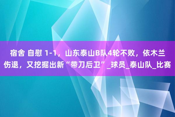 宿舍 自慰 1-1，山东泰山B队4轮不败，依木兰伤退，又挖掘出新“带刀后卫”_球员_泰山队_比赛