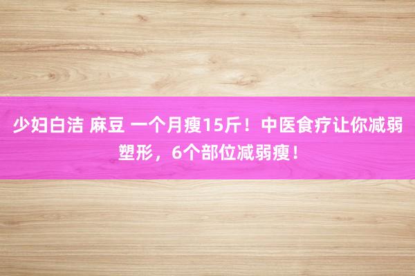 少妇白洁 麻豆 一个月瘦15斤！中医食疗让你减弱塑形，6个部位减弱瘦！